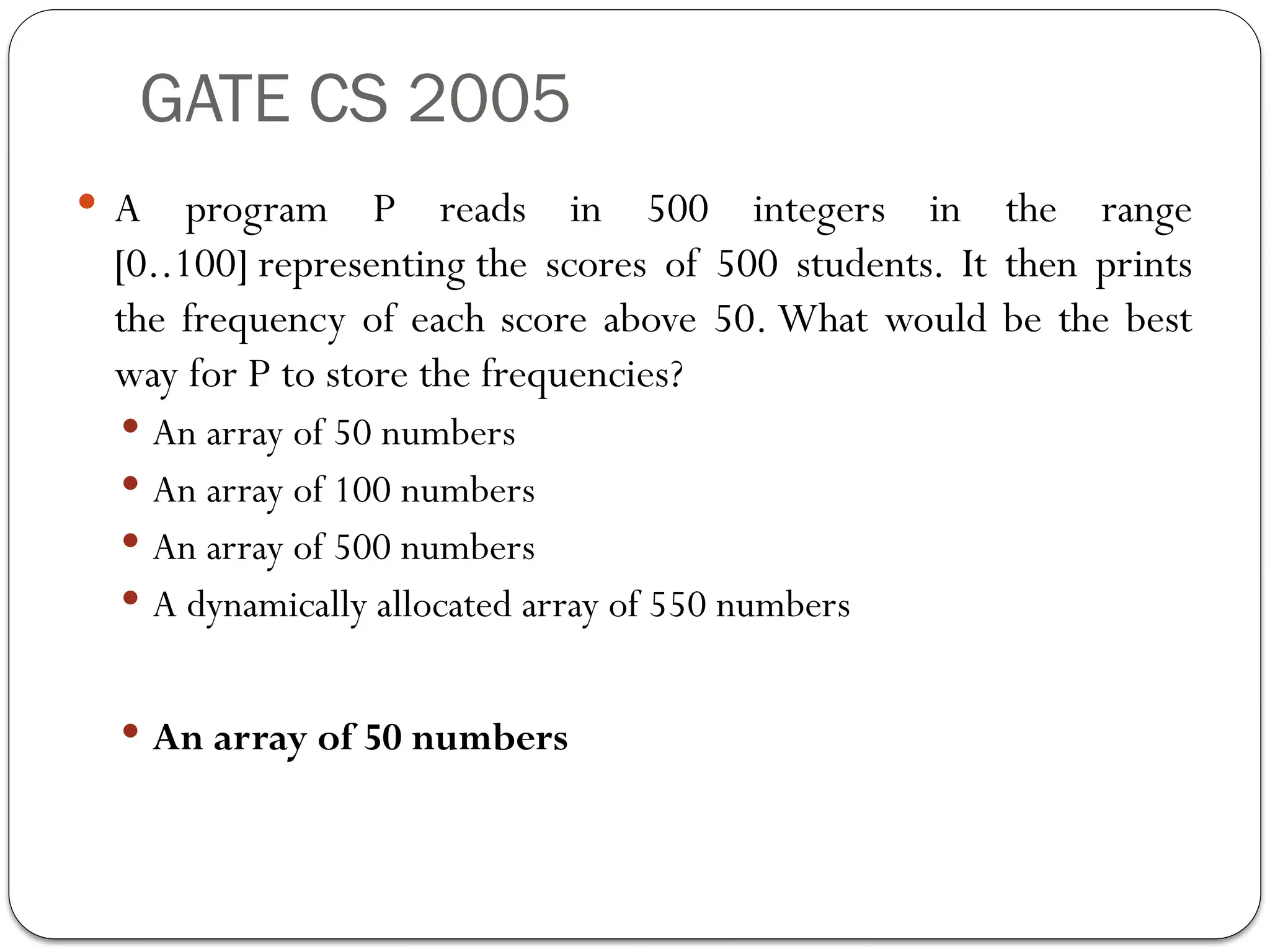 GATE CS 2005
 A program P reads in 500 integers in the range
[0..100] representing the scores of 500 students. It then prints
the frequency of each score above 50. What would be the best
way for P to store the frequencies?
 An array of 50 numbers
 An array of 100 numbers
 An array of 500 numbers
 A dynamically allocated array of 550 numbers
 An array of 50 numbers
 