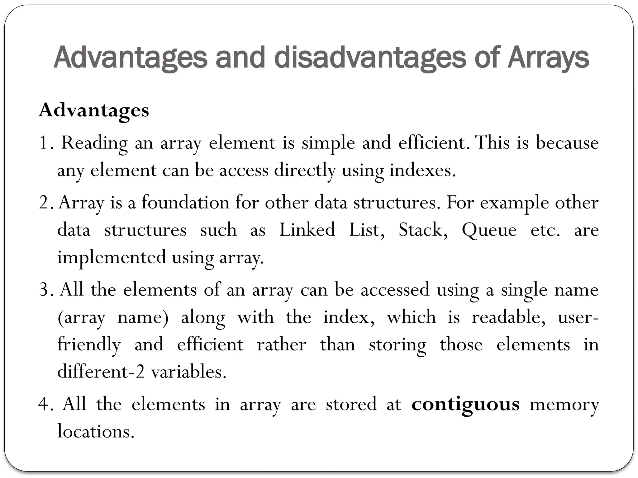 Advantages and disadvantages of Arrays
Advantages
1. Reading an array element is simple and efficient.This is because
any element can be access directly using indexes.
2.Array is a foundation for other data structures. For example other
data structures such as Linked List, Stack, Queue etc. are
implemented using array.
3. All the elements of an array can be accessed using a single name
(array name) along with the index, which is readable, user-
friendly and efficient rather than storing those elements in
different-2 variables.
4. All the elements in array are stored at contiguous memory
locations.
 