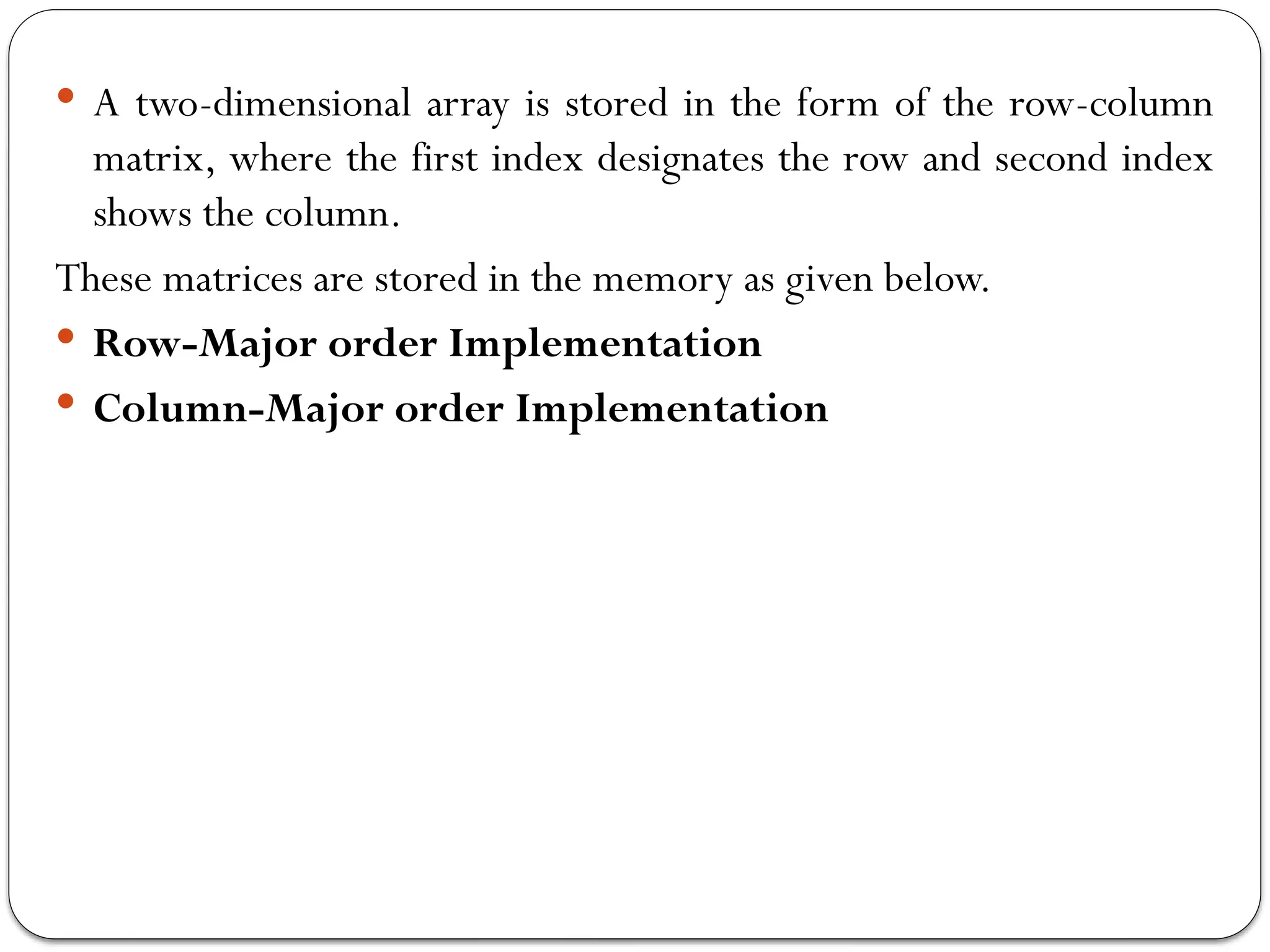  A two-dimensional array is stored in the form of the row-column
matrix, where the first index designates the row and second index
shows the column.
These matrices are stored in the memory as given below.
 Row-Major order Implementation
 Column-Major order Implementation
 
