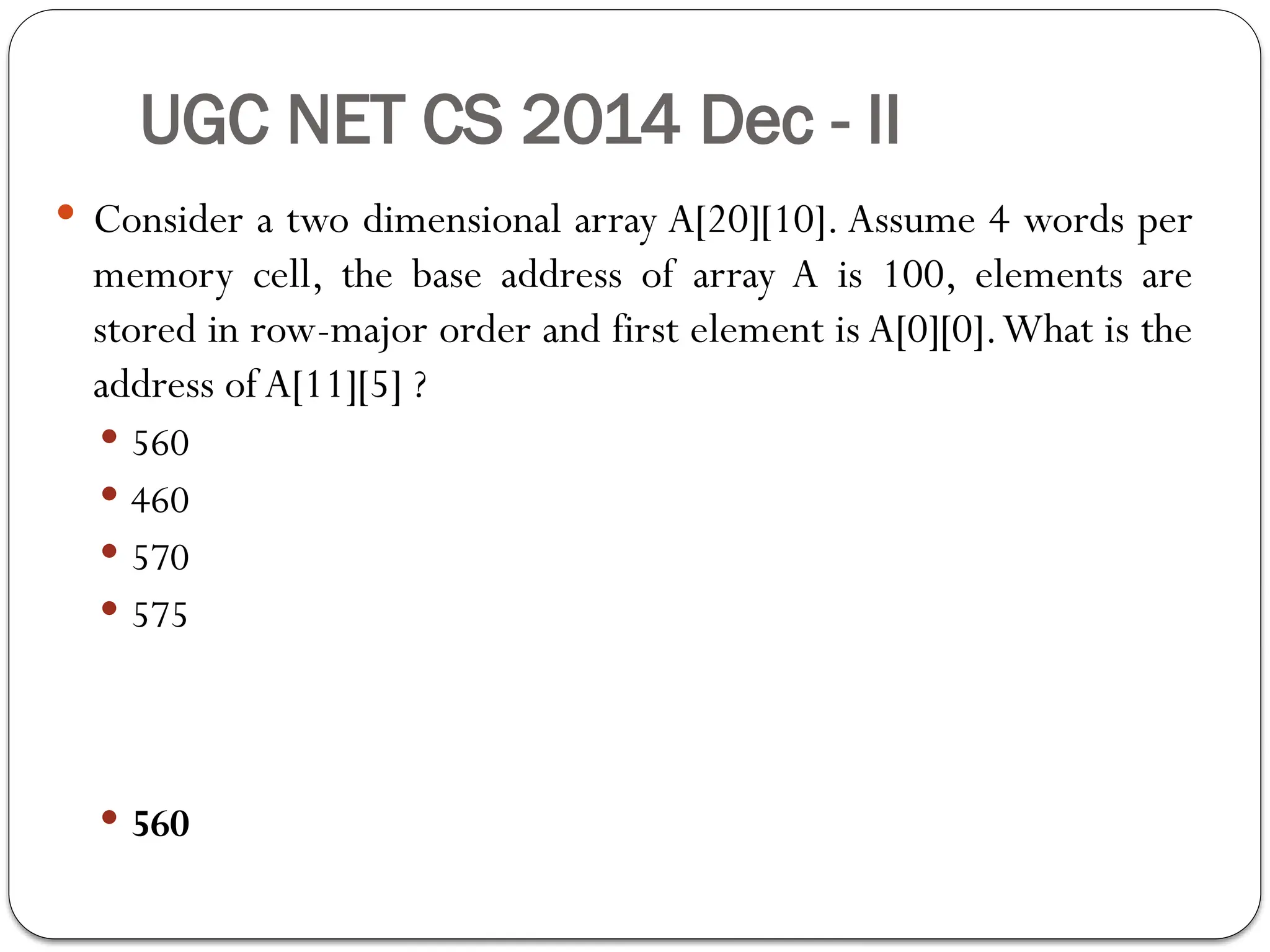 UGC NET CS 2014 Dec - II
 Consider a two dimensional array A[20][10]. Assume 4 words per
memory cell, the base address of array A is 100, elements are
stored in row-major order and first element is A[0][0].What is the
address ofA[11][5] ?
 560
 460
 570
 575
 560
 