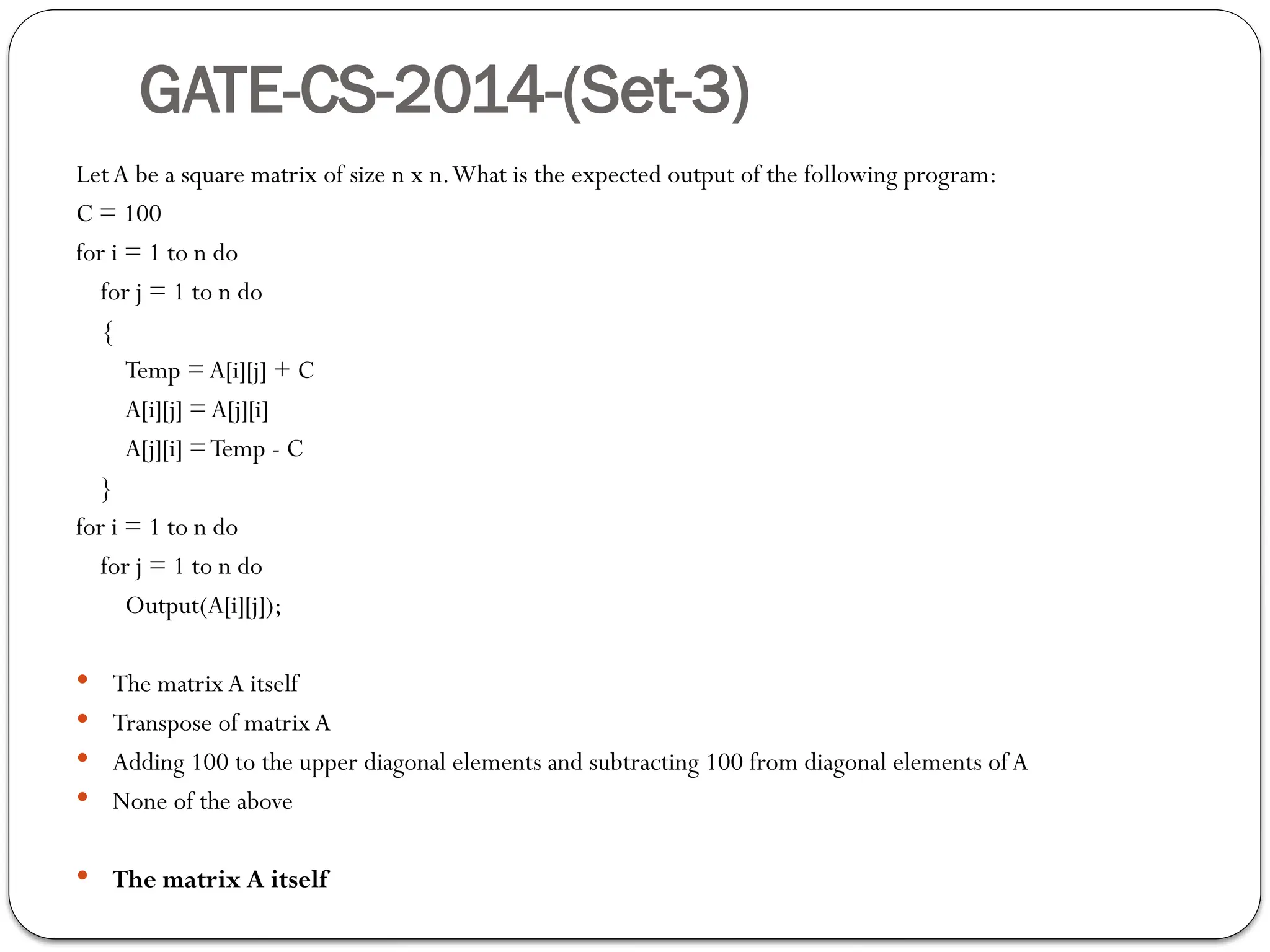 GATE-CS-2014-(Set-3)
LetA be a square matrix of size n x n.What is the expected output of the following program:
C = 100
for i = 1 to n do
for j = 1 to n do
{
Temp = A[i][j] + C
A[i][j] =A[j][i]
A[j][i] =Temp - C
}
for i = 1 to n do
for j = 1 to n do
Output(A[i][j]);
 The matrixA itself
 Transpose of matrixA
 Adding 100 to the upper diagonal elements and subtracting 100 from diagonal elements ofA
 None of the above
 The matrix A itself
 