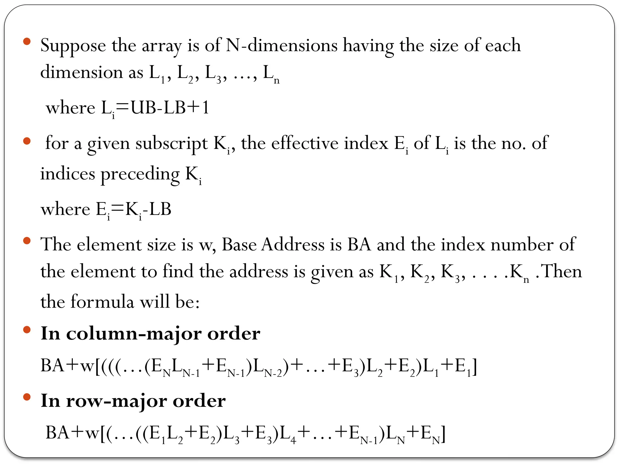  Suppose the array is of N-dimensions having the size of each
dimension as L1, L2, L3, ..., Ln
where Li=UB-LB+1
 for a given subscript Ki, the effective index Ei of Li is the no. of
indices preceding Ki
where Ei=Ki-LB
 The element size is w, Base Address is BA and the index number of
the element to find the address is given as K1, K2, K3, . . . .Kn .Then
the formula will be:
 In column-major order
BA+w[(((…(ENLN-1+EN-1)LN-2)+…+E3)L2+E2)L1+E1]
 In row-major order
BA+w[(…((E1L2+E2)L3+E3)L4+…+EN-1)LN+EN]
 