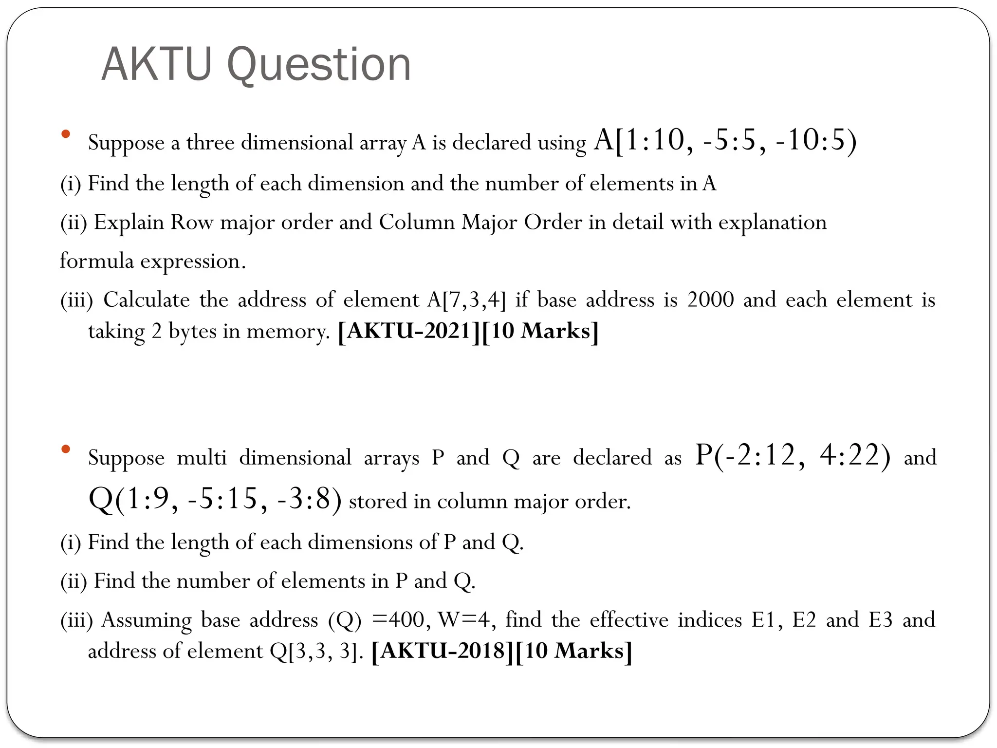 AKTU Question
 Suppose a three dimensional array A is declared using A[1:10, -5:5, -10:5)
(i) Find the length of each dimension and the number of elements inA
(ii) Explain Row major order and Column Major Order in detail with explanation
formula expression.
(iii) Calculate the address of element A[7,3,4] if base address is 2000 and each element is
taking 2 bytes in memory. [AKTU-2021][10 Marks]
 Suppose multi dimensional arrays P and Q are declared as P(-2:12, 4:22) and
Q(1:9, -5:15, -3:8) stored in column major order.
(i) Find the length of each dimensions of P and Q.
(ii) Find the number of elements in P and Q.
(iii) Assuming base address (Q) =400, W=4, find the effective indices E1, E2 and E3 and
address of element Q[3,3, 3]. [AKTU-2018][10 Marks]
 
