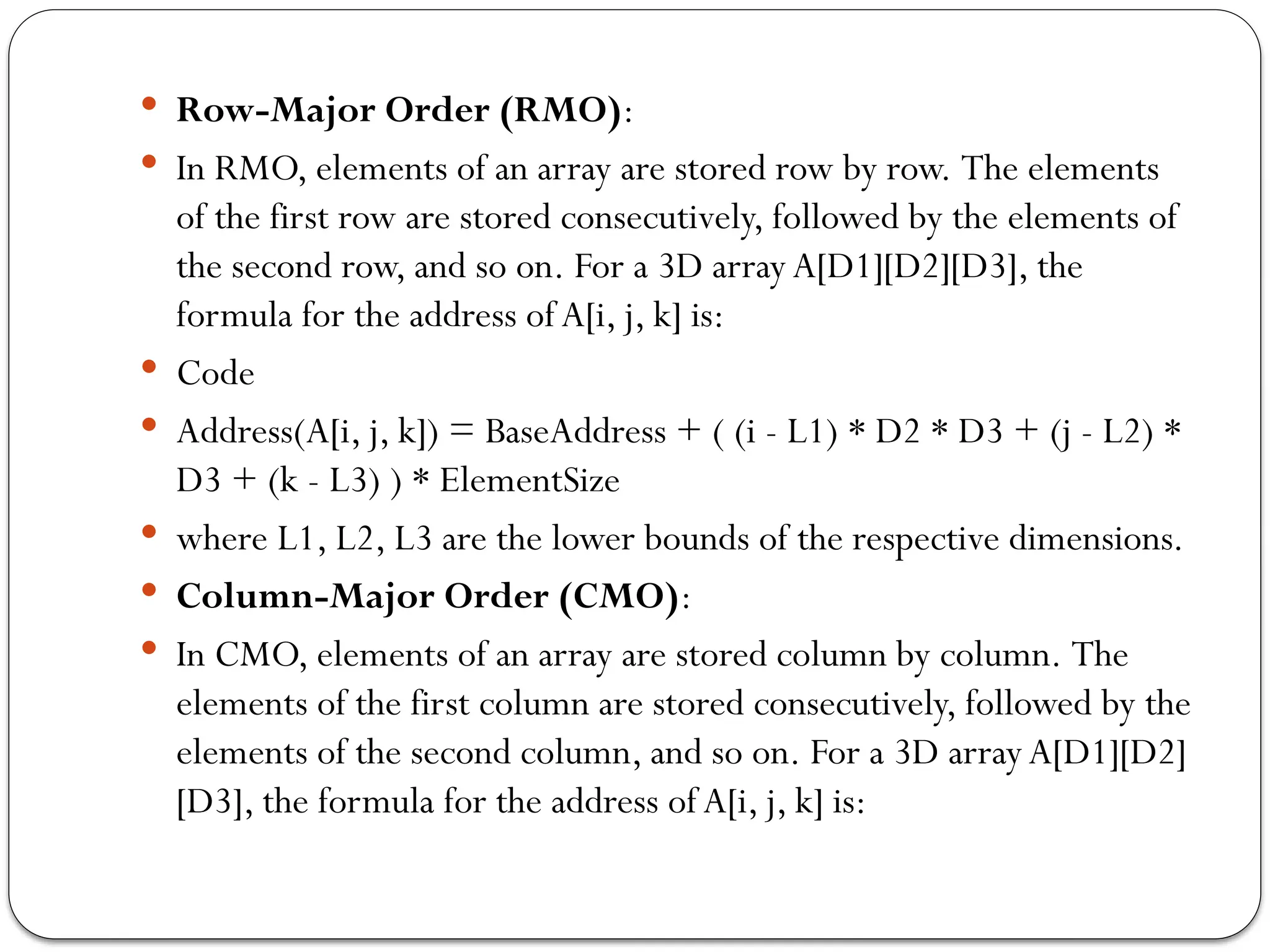  Row-Major Order (RMO):
 In RMO, elements of an array are stored row by row. The elements
of the first row are stored consecutively, followed by the elements of
the second row, and so on. For a 3D array A[D1][D2][D3], the
formula for the address ofA[i, j, k] is:
 Code
 Address(A[i, j, k]) = BaseAddress + ( (i - L1) * D2 * D3 + (j - L2) *
D3 + (k - L3) ) * ElementSize
 where L1, L2, L3 are the lower bounds of the respective dimensions.
 Column-Major Order (CMO):
 In CMO, elements of an array are stored column by column. The
elements of the first column are stored consecutively, followed by the
elements of the second column, and so on. For a 3D arrayA[D1][D2]
[D3], the formula for the address ofA[i, j, k] is:
 