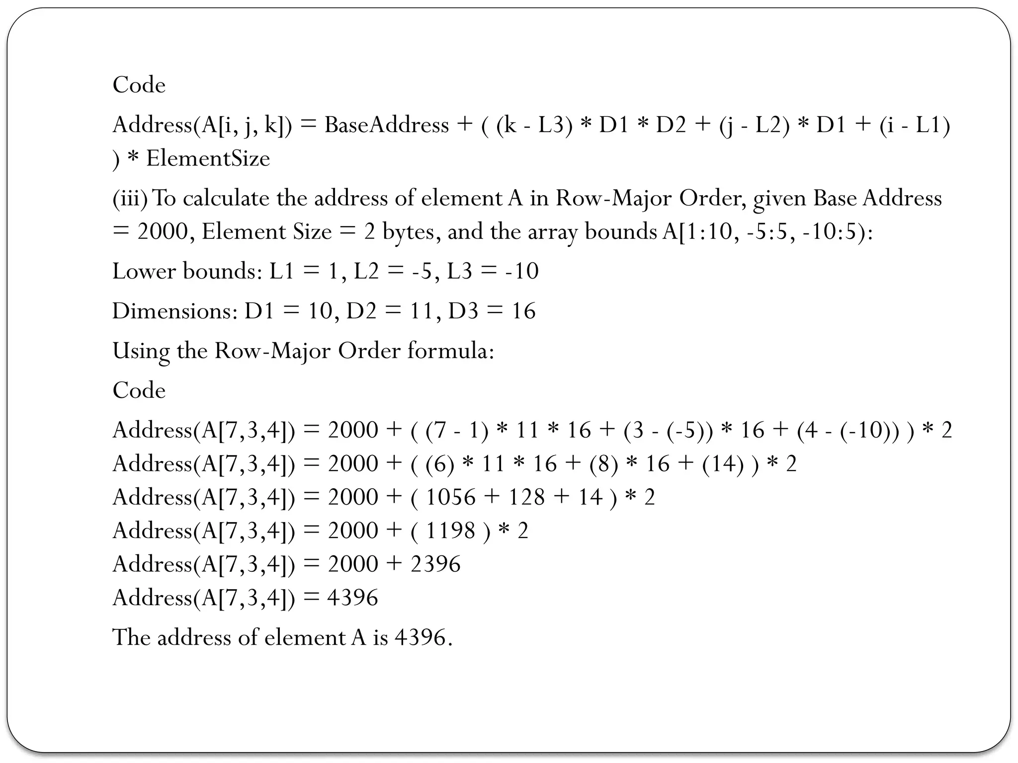 Code
Address(A[i, j, k]) = BaseAddress + ( (k - L3) * D1 * D2 + (j - L2) * D1 + (i - L1)
) * ElementSize
(iii)To calculate the address of element A in Row-Major Order, given Base Address
= 2000, Element Size = 2 bytes, and the array bounds A[1:10, -5:5, -10:5):
Lower bounds: L1 = 1, L2 = -5, L3 = -10
Dimensions: D1 = 10, D2 = 11, D3 = 16
Using the Row-Major Order formula:
Code
Address(A[7,3,4]) = 2000 + ( (7 - 1) * 11 * 16 + (3 - (-5)) * 16 + (4 - (-10)) ) * 2
Address(A[7,3,4]) = 2000 + ( (6) * 11 * 16 + (8) * 16 + (14) ) * 2
Address(A[7,3,4]) = 2000 + ( 1056 + 128 + 14 ) * 2
Address(A[7,3,4]) = 2000 + ( 1198 ) * 2
Address(A[7,3,4]) = 2000 + 2396
Address(A[7,3,4]) = 4396
The address of element A is 4396.
 