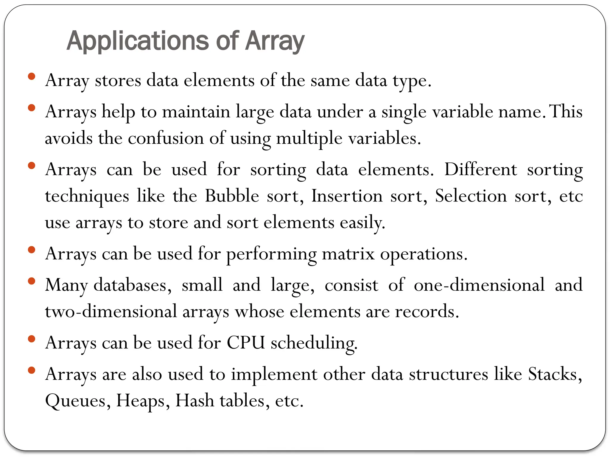Applications of Array
 Array stores data elements of the same data type.
 Arrays help to maintain large data under a single variable name.This
avoids the confusion of using multiple variables.
 Arrays can be used for sorting data elements. Different sorting
techniques like the Bubble sort, Insertion sort, Selection sort, etc
use arrays to store and sort elements easily.
 Arrays can be used for performing matrix operations.
 Many databases, small and large, consist of one-dimensional and
two-dimensional arrays whose elements are records.
 Arrays can be used for CPU scheduling.
 Arrays are also used to implement other data structures like Stacks,
Queues, Heaps, Hash tables, etc.
 