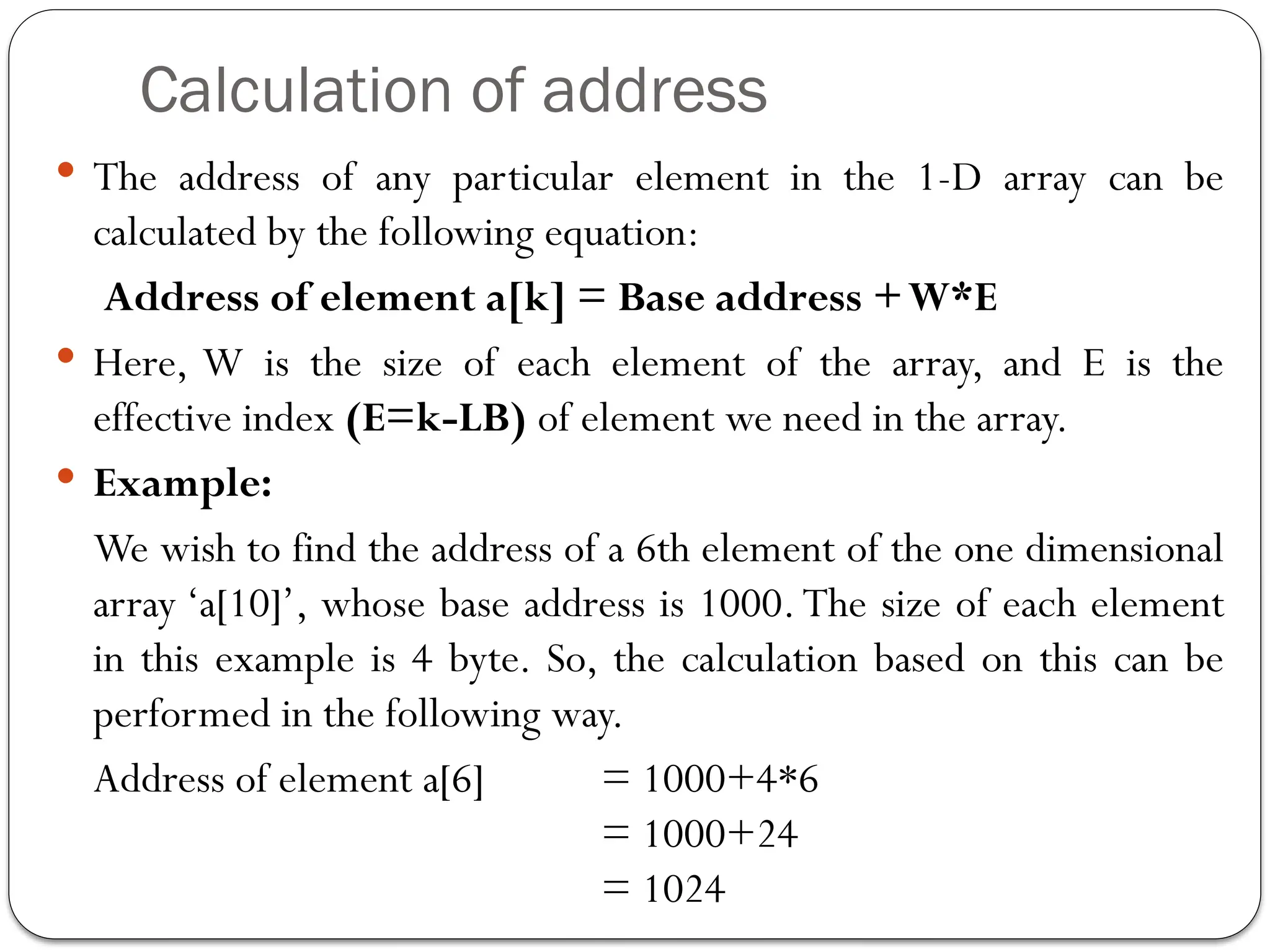 Calculation of address
 The address of any particular element in the 1-D array can be
calculated by the following equation:
Address of element a[k] = Base address +W*E
 Here, W is the size of each element of the array, and E is the
effective index (E=k-LB) of element we need in the array.
 Example:
We wish to find the address of a 6th element of the one dimensional
array ‘a[10]’, whose base address is 1000.The size of each element
in this example is 4 byte. So, the calculation based on this can be
performed in the following way.
Address of element a[6] = 1000+4*6
= 1000+24
= 1024
 