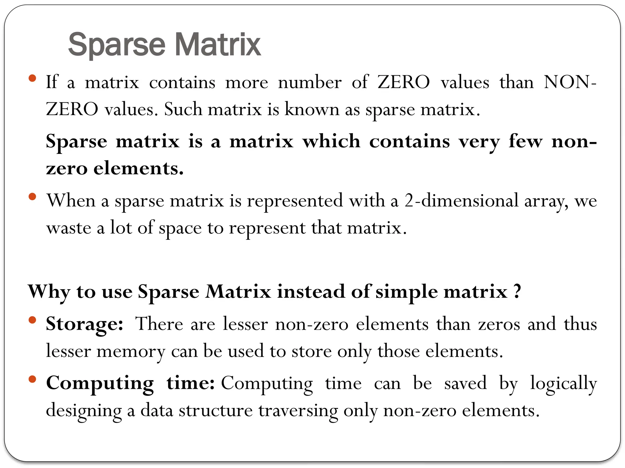 Sparse Matrix
 If a matrix contains more number of ZERO values than NON-
ZERO values. Such matrix is known as sparse matrix.
Sparse matrix is a matrix which contains very few non-
zero elements.
 When a sparse matrix is represented with a 2-dimensional array, we
waste a lot of space to represent that matrix.
Why to use Sparse Matrix instead of simple matrix ?
 Storage: There are lesser non-zero elements than zeros and thus
lesser memory can be used to store only those elements.
 Computing time: Computing time can be saved by logically
designing a data structure traversing only non-zero elements.
 