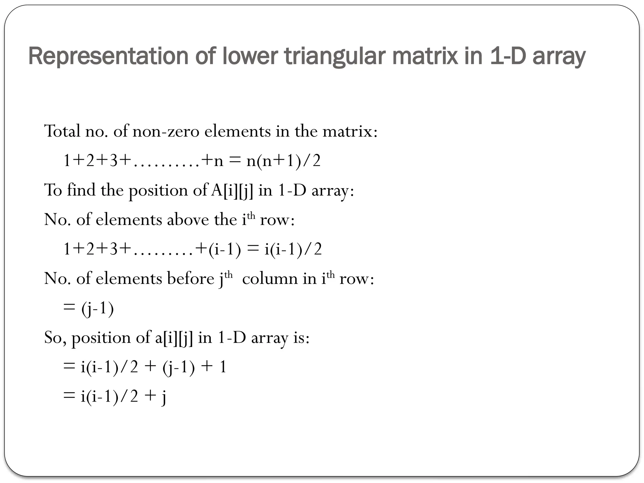 Representation of lower triangular matrix in 1-D array
Total no. of non-zero elements in the matrix:
1+2+3+……….+n = n(n+1)/2
To find the position ofA[i][j] in 1-D array:
No. of elements above the ith
row:
1+2+3+………+(i-1) = i(i-1)/2
No. of elements before jth
column in ith
row:
= (j-1)
So, position of a[i][j] in 1-D array is:
= i(i-1)/2 + (j-1) + 1
= i(i-1)/2 + j
 