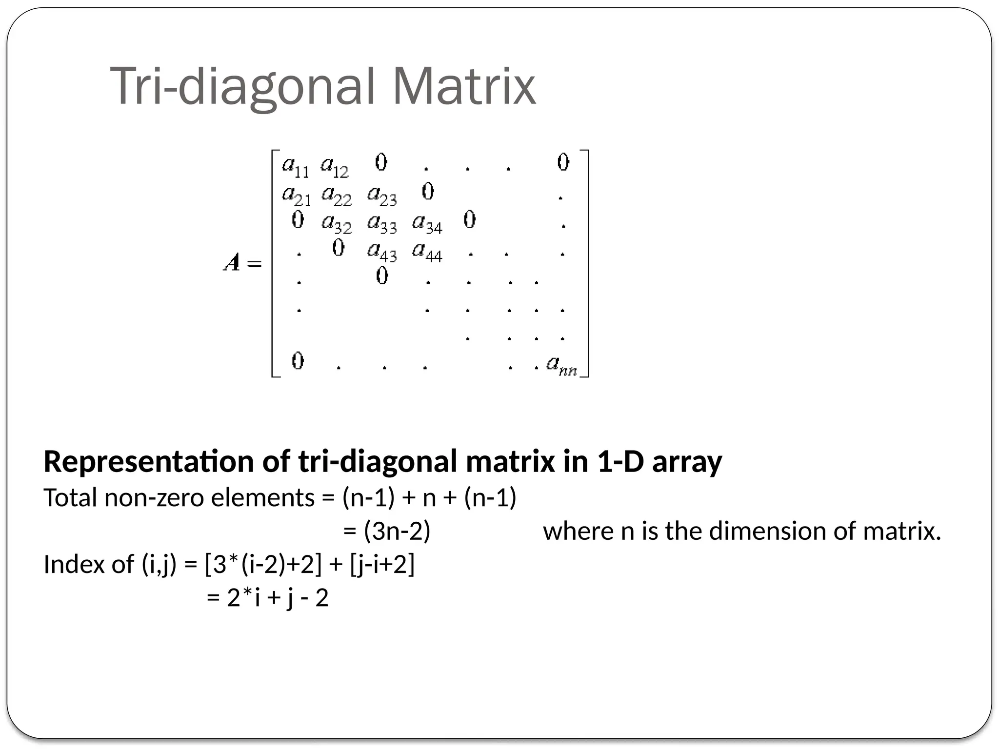 Tri-diagonal Matrix
Representation of tri-diagonal matrix in 1-D array
Total non-zero elements = (n-1) + n + (n-1)
= (3n-2) where n is the dimension of matrix.
Index of (i,j) = [3*(i-2)+2] + [j-i+2]
= 2*i + j - 2
 