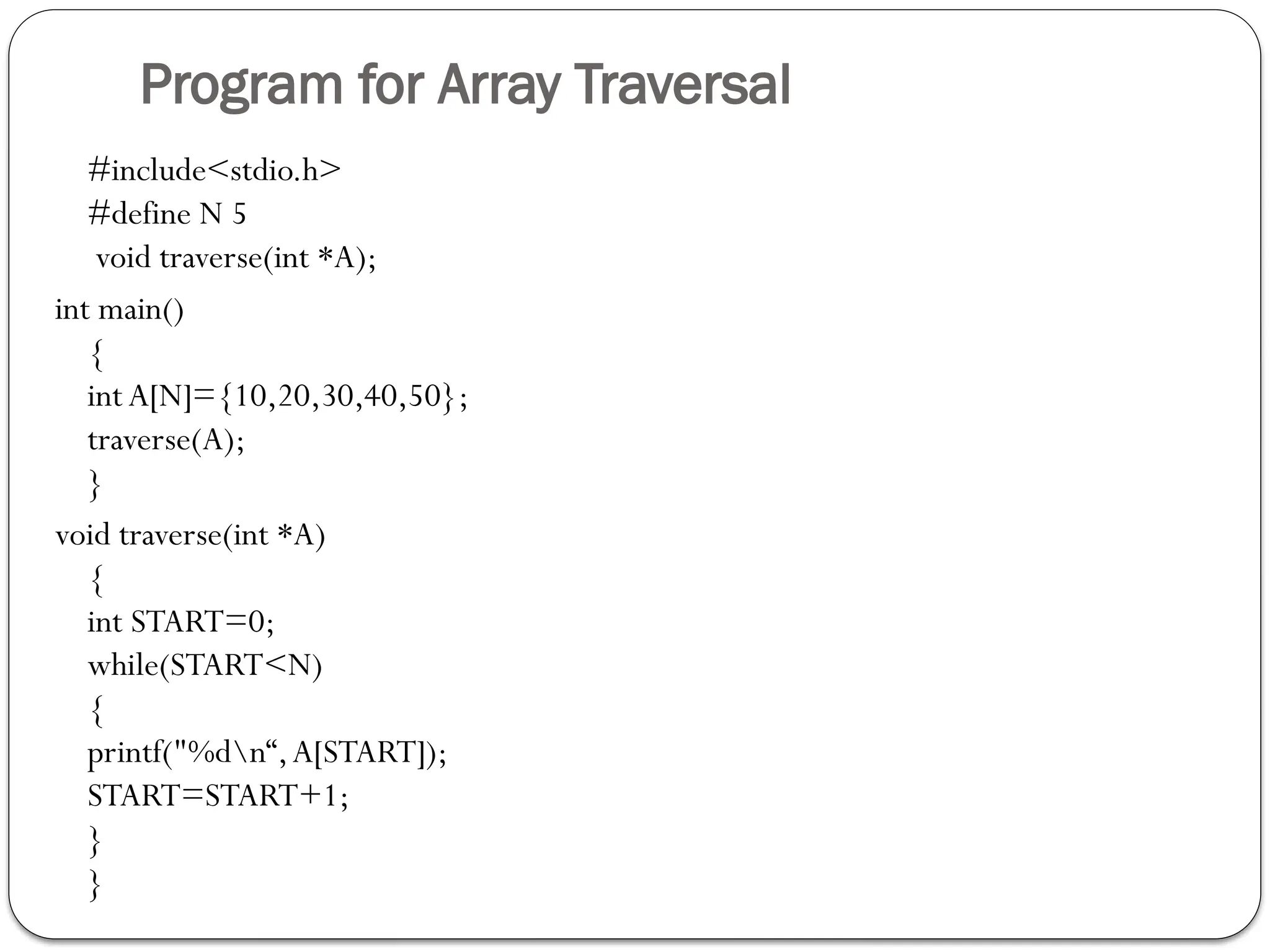 Program for Array Traversal
#include<stdio.h>
#define N 5
void traverse(int *A);
int main()
{
int A[N]={10,20,30,40,50};
traverse(A);
}
void traverse(int *A)
{
int START=0;
while(START<N)
{
printf("%dn“,A[START]);
START=START+1;
}
}
 