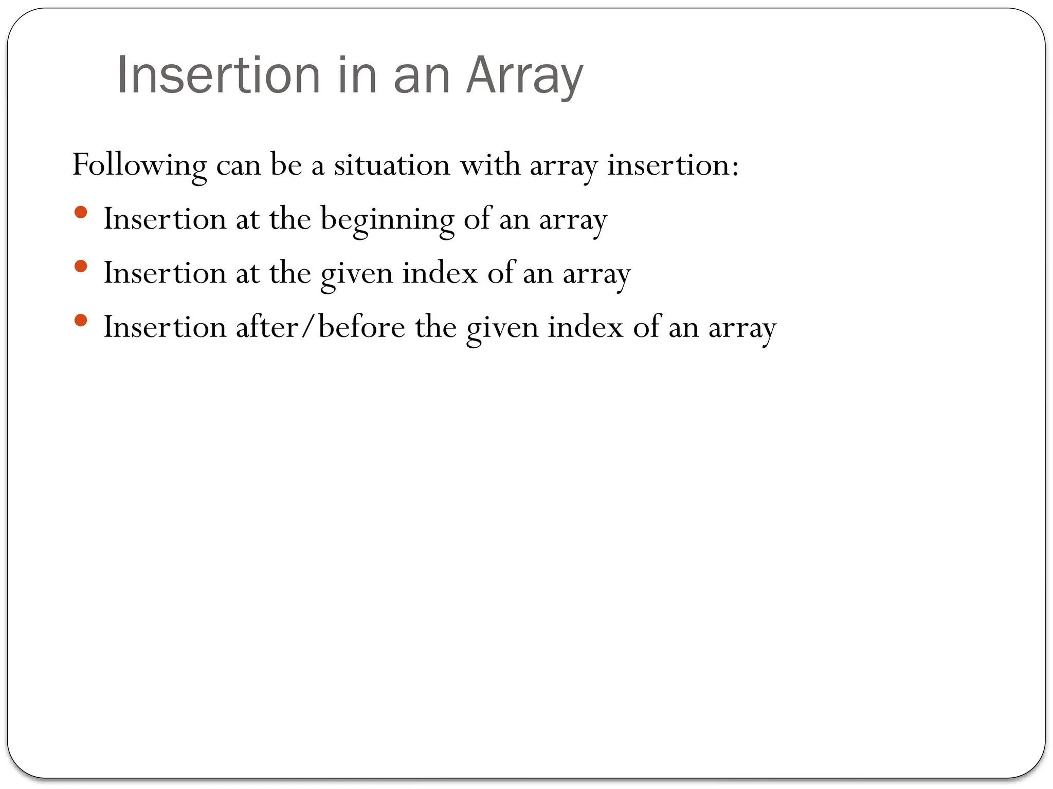 Insertion in an Array
Following can be a situation with array insertion:
 Insertion at the beginning of an array
 Insertion at the given index of an array
 Insertion after/before the given index of an array
 