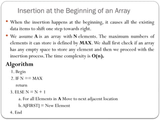 Insertion at the Beginning of an Array
 When the insertion happens at the beginning, it causes all the existing
data items to shift one step towards right.
 We assume A is an array with N elements. The maximum numbers of
elements it can store is defined by MAX.We shall first check if an array
has any empty space to store any element and then we proceed with the
insertion process.The time complexity is O(n).
Algorithm
1. Begin
2. IF N == MAX
return
3. ELSE N = N + 1
a. For all Elements in A Move to next adjacent location
b.A[FIRST] = New Element
4. End
 