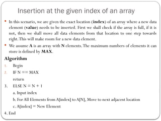 Insertion at the given index of an array
 In this scenario, we are given the exact location (index) of an array where a new data
element (value) needs to be inserted. First we shall check if the array is full, if it is
not, then we shall move all data elements from that location to one step towards
right.This will make room for a new data element.
 We assume A is an array with N elements.The maximum numbers of elements it can
store is defined by MAX.
Algorithm
1. Begin
2. IF N == MAX
return
3. ELSE N = N + 1
a. Input index
b. ForAll Elements from A[index] to A[N], Move to next adjacent location
c.A[index] = New Element
4. End
 