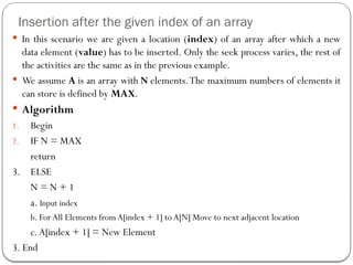 Insertion after the given index of an array
 In this scenario we are given a location (index) of an array after which a new
data element (value) has to be inserted. Only the seek process varies, the rest of
the activities are the same as in the previous example.
 We assume A is an array with N elements.The maximum numbers of elements it
can store is defined by MAX.
 Algorithm
1. Begin
2. IF N = MAX
return
3. ELSE
N = N + 1
a. Input index
b. For All Elements from A[index + 1] to A[N] Move to next adjacent location
c.A[index + 1] = New Element
3. End
 