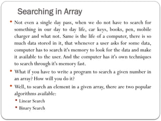 Searching in Array
 Not even a single day pass, when we do not have to search for
something in our day to day life, car keys, books, pen, mobile
charger and what not. Same is the life of a computer, there is so
much data stored in it, that whenever a user asks for some data,
computer has to search it's memory to look for the data and make
it available to the user. And the computer has it's own techniques
to search through it's memory fast.
 What if you have to write a program to search a given number in
an array? How will you do it?
 Well, to search an element in a given array, there are two popular
algorithms available:
 Linear Search
 Binary Search
 