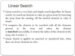 Linear Search
 Linear search is a very basic and simple search algorithm. In Linear
search, we search an element or value in a given array by traversing
the array from the starting, till the desired element or value is
found.
 It compares the element to be searched with all the elements
present in the array and when the element
is matched successfully, it returns the index of the element in the
array, else it return -1.
 Linear Search is applied on unsorted or unordered lists, when
there are fewer elements in a list.
 