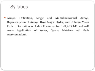Syllabus
 Arrays: Definition, Single and Multidimensional Arrays,
Representation of Arrays: Row Major Order, and Column Major
Order, Derivation of Index Formulae for 1-D,2-D,3-D and n-D
Array Application of arrays, Sparse Matrices and their
representations.
 