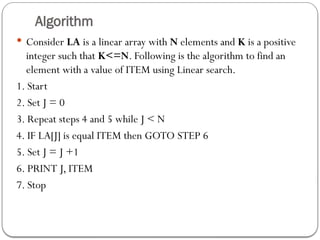 Algorithm
 Consider LA is a linear array with N elements and K is a positive
integer such that K<=N. Following is the algorithm to find an
element with a value of ITEM using Linear search.
1. Start
2. Set J = 0
3. Repeat steps 4 and 5 while J < N
4. IF LA[J] is equal ITEM then GOTO STEP 6
5. Set J = J +1
6. PRINT J, ITEM
7. Stop
 