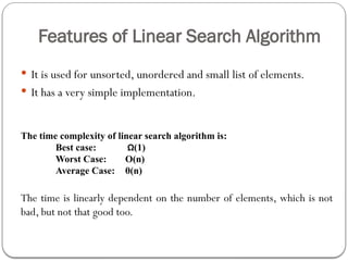 Features of Linear Search Algorithm
 It is used for unsorted, unordered and small list of elements.
 It has a very simple implementation.
The time complexity of linear search algorithm is:
Best case: Ω(1)
Worst Case: O(n)
Average Case: θ(n)
The time is linearly dependent on the number of elements, which is not
bad, but not that good too.
 