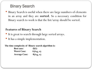 Binary Search
 Binary Search is useful when there are large numbers of elements
in an array and they are sorted. So a necessary condition for
Binary search to work is that the list/array should be sorted.
Features of Binary Search
 It is great to search through large sorted arrays.
 It has a simple implementation.
The time complexity of Binary search algorithm is:
Best case: Ω(1)
Worst Case: O(log2 n)
Average Case: θ(log2 n)
 