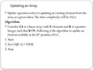 Updating an Array
 Update operation refers to updating an existing element from the
array at a given index.The time complexity will be O(1).
Algorithm
 Consider LA is a linear array with N elements and K is a positive
integer such that K<N. Following is the algorithm to update an
element available at the Kth
position of LA.
1. Start
2. Set LA[K-1] = ITEM
3. Stop
 