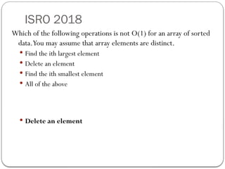 ISRO 2018
Which of the following operations is not O(1) for an array of sorted
data.You may assume that array elements are distinct.
 Find the ith largest element
 Delete an element
 Find the ith smallest element
 All of the above
 Delete an element
 