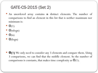 GATE-CS-2015 (Set 2)
 An unordered array contains n distinct elements. The number of
comparisons to find an element in this list that is neither maximum nor
minimum is:
 Θ(1)
 Θ(nlogn)
 Θ(n)
 Θ(logn)
 Θ(1) We only need to consider any 3 elements and compare them. Using
3 comparisons, we can find that the middle element. So the number of
comparisons is constants, that makes time complexity as (1).
Θ
 