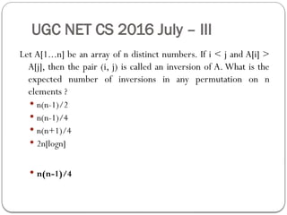UGC NET CS 2016 July – III
Let A[1...n] be an array of n distinct numbers. If i < j and A[i] >
A[j], then the pair (i, j) is called an inversion of A. What is the
expected number of inversions in any permutation on n
elements ?
 n(n-1)/2
 n(n-1)/4
 n(n+1)/4
 2n[logn]
 n(n-1)/4
 