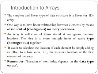 Introduction to Arrays
 The simplest and linear type of data structure is a linear (or 1D)
array.
 One way is to have linear relationship between elements by means
of sequential (contiguous) memory locations.
 An array is collection of items stored at contiguous memory
locations. The idea is to store multiple items of same type
(homogenous) together.
 It easier to calculate the location of each element by simply adding
an offset to a base value, i.e., the memory location of the first
element of the array.
 Remember: “Location of next index depends on the data type
we use”.
 