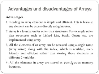Advantages and disadvantages of Arrays
Advantages
1. Reading an array element is simple and efficient.This is because
any element can be access directly using indexes.
2.Array is a foundation for other data structures. For example other
data structures such as Linked List, Stack, Queue etc. are
implemented using array.
3. All the elements of an array can be accessed using a single name
(array name) along with the index, which is readable, user-
friendly and efficient rather than storing those elements in
different-2 variables.
4. All the elements in array are stored at contiguous memory
locations.
 