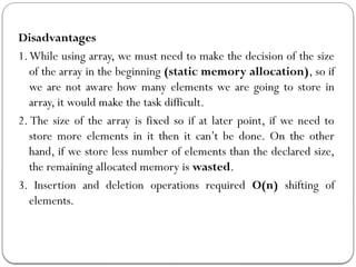 Disadvantages
1.While using array, we must need to make the decision of the size
of the array in the beginning (static memory allocation), so if
we are not aware how many elements we are going to store in
array, it would make the task difficult.
2. The size of the array is fixed so if at later point, if we need to
store more elements in it then it can’t be done. On the other
hand, if we store less number of elements than the declared size,
the remaining allocated memory is wasted.
3. Insertion and deletion operations required O(n) shifting of
elements.
 