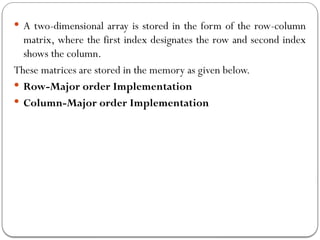  A two-dimensional array is stored in the form of the row-column
matrix, where the first index designates the row and second index
shows the column.
These matrices are stored in the memory as given below.
 Row-Major order Implementation
 Column-Major order Implementation
 