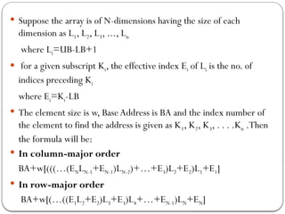  Suppose the array is of N-dimensions having the size of each
dimension as L1, L2, L3, ..., Ln
where Li=UB-LB+1
 for a given subscript Ki, the effective index Ei of Li is the no. of
indices preceding Ki
where Ei=Ki-LB
 The element size is w, Base Address is BA and the index number of
the element to find the address is given as K1, K2, K3, . . . .Kn .Then
the formula will be:
 In column-major order
BA+w[(((…(ENLN-1+EN-1)LN-2)+…+E3)L2+E2)L1+E1]
 In row-major order
BA+w[(…((E1L2+E2)L3+E3)L4+…+EN-1)LN+EN]
 