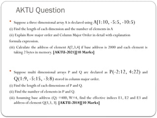 AKTU Question
 Suppose a three dimensional array A is declared using A[1:10, -5:5, -10:5)
(i) Find the length of each dimension and the number of elements inA
(ii) Explain Row major order and Column Major Order in detail with explanation
formula expression.
(iii) Calculate the address of element A[7,3,4] if base address is 2000 and each element is
taking 2 bytes in memory. [AKTU-2021][10 Marks]
 Suppose multi dimensional arrays P and Q are declared as P(-2:12, 4:22) and
Q(1:9, -5:15, -3:8) stored in column major order.
(i) Find the length of each dimensions of P and Q.
(ii) Find the number of elements in P and Q.
(iii) Assuming base address (Q) =400, W=4, find the effective indices E1, E2 and E3 and
address of element Q[3,3, 3]. [AKTU-2018][10 Marks]
 