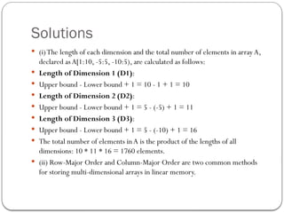 Solutions
 (i)The length of each dimension and the total number of elements in array A,
declared asA[1:10, -5:5, -10:5), are calculated as follows:
 Length of Dimension 1 (D1):
 Upper bound - Lower bound + 1 = 10 - 1 + 1 = 10
 Length of Dimension 2 (D2):
 Upper bound - Lower bound + 1 = 5 - (-5) + 1 = 11
 Length of Dimension 3 (D3):
 Upper bound - Lower bound + 1 = 5 - (-10) + 1 = 16
 The total number of elements inA is the product of the lengths of all
dimensions: 10 * 11 * 16 = 1760 elements.
 (ii) Row-Major Order and Column-Major Order are two common methods
for storing multi-dimensional arrays in linear memory.
 