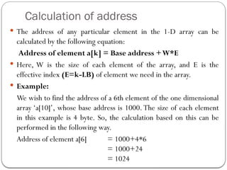 Calculation of address
 The address of any particular element in the 1-D array can be
calculated by the following equation:
Address of element a[k] = Base address +W*E
 Here, W is the size of each element of the array, and E is the
effective index (E=k-LB) of element we need in the array.
 Example:
We wish to find the address of a 6th element of the one dimensional
array ‘a[10]’, whose base address is 1000.The size of each element
in this example is 4 byte. So, the calculation based on this can be
performed in the following way.
Address of element a[6] = 1000+4*6
= 1000+24
= 1024
 