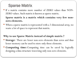 Sparse Matrix
 If a matrix contains more number of ZERO values than NON-
ZERO values. Such matrix is known as sparse matrix.
Sparse matrix is a matrix which contains very few non-
zero elements.
 When a sparse matrix is represented with a 2-dimensional array, we
waste a lot of space to represent that matrix.
Why to use Sparse Matrix instead of simple matrix ?
 Storage: There are lesser non-zero elements than zeros and thus
lesser memory can be used to store only those elements.
 Computing time: Computing time can be saved by logically
designing a data structure traversing only non-zero elements.
 
