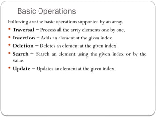 Basic Operations
Following are the basic operations supported by an array.
 Traversal − Process all the array elements one by one.
 Insertion − Adds an element at the given index.
 Deletion − Deletes an element at the given index.
 Search − Search an element using the given index or by the
value.
 Update − Updates an element at the given index.
 