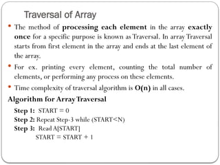 Traversal of Array
 The method of processing each element in the array exactly
once for a specific purpose is known as Traversal. In array Traversal
starts from first element in the array and ends at the last element of
the array.
 For ex. printing every element, counting the total number of
elements, or performing any process on these elements.
 Time complexity of traversal algorithm is O(n) in all cases.
Algorithm for ArrayTraversal
Step 1: START = 0
Step 2: Repeat Step-3 while (START<N)
Step 3: Read A[START]
START = START + 1
 