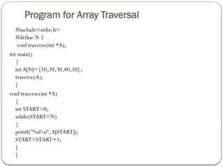 Program for Array Traversal
#include<stdio.h>
#define N 5
void traverse(int *A);
int main()
{
int A[N]={10,20,30,40,50};
traverse(A);
}
void traverse(int *A)
{
int START=0;
while(START<N)
{
printf("%dn“,A[START]);
START=START+1;
}
}
 