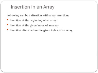 Insertion in an Array
Following can be a situation with array insertion:
 Insertion at the beginning of an array
 Insertion at the given index of an array
 Insertion after/before the given index of an array
 