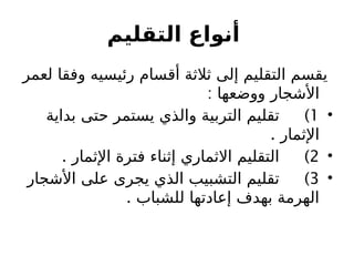 ‫التقليم‬ ‫أنواع‬
‫لعمر‬ ‫وفقا‬ ‫رئيسيه‬ ‫أقسام‬ ‫ثالثة‬ ‫إلى‬ ‫التقليم‬ ‫يقسم‬
‫األشجار‬
: ‫ووضعها‬
•
1
)
‫بداية‬ ‫حتى‬ ‫يستمر‬ ‫والذي‬ ‫التربية‬ ‫تقليم‬
. ‫اإلثمار‬
•
2
. )
‫اإلثمار‬ ‫فترة‬ ‫إثناء‬ ‫االثماري‬ ‫التقليم‬
•
3
)
‫األشجار‬ ‫على‬ ‫يجرى‬ ‫الذي‬ ‫التشبيب‬ ‫تقليم‬
. ‫للشباب‬ ‫إعادتها‬ ‫بهدف‬ ‫الهرمة‬
 