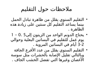 ‫التقليم‬ ‫حول‬ ‫مالحظات‬
•
‫الحمل‬ ‫تبادل‬ ‫ظاهرة‬ ‫من‬ ‫يقلل‬ ‫السنوي‬ ‫التقليم‬
‫هذه‬ ‫زيادة‬ ‫على‬ ‫سنتين‬ ‫كل‬ ‫التقليم‬ ‫يساعد‬ ‫بينما‬
. ‫الظاهرة‬
•
‫إلى‬ ‫الزيتون‬ ‫من‬ ‫الواحد‬ ‫الدونم‬ ‫يحتاج‬
5
.
0
–
1
‫ال‬ ‫البساتين‬ ‫في‬ ‫للتقليم‬ ‫عمل‬ ‫يوم‬
‫ب‬
‫وحوالي‬ ‫علية‬
2
-
3
. ‫المروية‬ ‫البساتين‬ ‫في‬ ‫أيام‬
•
‫الجافة‬ ‫األفرع‬ ‫عدد‬ ‫من‬ ‫يقلل‬ ‫السنوي‬ ‫التقليم‬
‫سوسة‬ ‫مثل‬ ‫بالحشرات‬ ‫اإلصابة‬ ‫تقليل‬ ‫وبالتالي‬
. ‫الجاف‬ ‫الخشب‬ ‫تفضل‬ ‫التي‬ ‫وغيرها‬ ‫األغصان‬
 