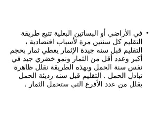 •
‫طريقة‬ ‫تتبع‬ ‫البعلية‬ ‫البساتين‬ ‫أو‬ ‫األراضي‬ ‫في‬
، ‫اقتصادية‬ ‫ألسباب‬ ‫مرة‬ ‫سنتين‬ ‫كل‬ ‫التقليم‬
‫بحجم‬ ‫ثمار‬ ‫يعطي‬ ‫اإلثمار‬ ‫جيدة‬ ‫سنه‬ ‫قبل‬ ‫التقليم‬
‫في‬ ‫جيد‬ ‫خضري‬ ‫ونمو‬ ‫الثمار‬ ‫من‬ ‫أقل‬ ‫وعدد‬ ‫أكبر‬
‫ظاهرة‬ ‫نقلل‬ ‫الطريقة‬ ‫وبهذه‬ ‫الحمل‬ ‫سنة‬ ‫نفس‬
.
‫الحمل‬ ‫رديئة‬ ‫سنه‬ ‫قبل‬ ‫التقليم‬ ‫الحمل‬ ‫تبادل‬
. ‫الثمار‬ ‫ستحمل‬ ‫التي‬ ‫األفرع‬ ‫عدد‬ ‫من‬ ‫يقلل‬
 