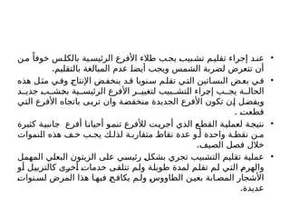 •
‫ن‬‫م‬ ً‫خوفا‬ ‫س‬‫بالكل‬ ‫ية‬‫الرئيس‬ ‫األفرع‬ ‫طالء‬ ‫ب‬‫يج‬ ‫بيب‬‫تش‬ ‫م‬‫تقلي‬ ‫إجراء‬ ‫د‬‫عن‬
.‫بالتقليم‬ ‫المبالغة‬ ‫عدم‬ ‫أيضا‬ ‫ويجب‬ ‫الشمس‬ ‫لضربة‬ ‫تتعرض‬ ‫أن‬
•
‫هذه‬ ‫ل‬‫مث‬ ‫ي‬‫وف‬ ‫اإلنتاج‬ ‫ض‬‫ينخف‬ ‫د‬‫ق‬ ‫نويا‬‫س‬ ‫م‬‫تقل‬ ‫ي‬‫الت‬ ‫اتين‬‫البس‬ ‫ض‬‫بع‬ ‫ي‬‫ف‬
‫د‬ ‫جدي‬ ‫ب‬ ‫بخش‬ ‫ية‬ ‫الرئيس‬ ‫األفرع‬ ‫ر‬ ‫لتغيي‬ ‫بيب‬ ‫التش‬ ‫إجراء‬ ‫ب‬ ‫يج‬ ‫ة‬ ‫الحال‬
‫التي‬ ‫األفرع‬ ‫باتجاه‬ ‫تربى‬ ‫وان‬ ‫منخفضة‬ ‫الجديدة‬ ‫األفرع‬ ‫تكون‬ ‫إن‬ ‫ويفضل‬
. ‫قطعت‬
•
‫كثيرة‬ ‫جانبية‬ ‫أفرع‬ ‫أحيانا‬ ‫تنمو‬ ‫لألفرع‬ ‫ت‬‫أجري‬ ‫الذي‬ ‫ع‬‫القط‬ ‫لعملية‬ ‫ة‬‫نتيج‬
‫النموا‬ ‫هذه‬ ‫ف‬ ‫خ‬ ‫ب‬ ‫يج‬ ‫ك‬ ‫لذل‬ ‫ة‬ ‫متقارب‬ ‫نقاط‬ ‫عدة‬ ‫و‬ ‫أ‬ ‫واحدة‬ ‫ة‬ ‫نقط‬ ‫ن‬ ‫م‬
‫ت‬
.‫الصيف‬ ‫فصل‬ ‫خالل‬
•
‫المهمل‬ ‫البعلي‬ ‫الزيتون‬ ‫على‬ ‫رئيسي‬ ‫بشكل‬ ‫تجري‬ ‫التشبيب‬ ‫تقليم‬ ‫عملية‬
‫أو‬ ‫كالتزييل‬ ‫أخرى‬ ‫خدمات‬ ‫تتلقى‬ ‫ولم‬ ‫طويلة‬ ‫لمدة‬ ‫تقلم‬ ‫لم‬ ‫التي‬ ‫والهرم‬
‫نوات‬ ‫لس‬ ‫المرض‬ ‫هذا‬ ‫ا‬ ‫فيه‬ ‫ح‬‫يكاف‬ ‫م‬ ‫ول‬ ‫الطاووس‬ ‫ن‬‫بعي‬ ‫ابة‬ ‫المص‬ ‫األشجار‬
.‫عديدة‬
 
