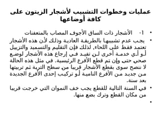 ‫على‬ ‫الزيتون‬ ‫ألشجار‬ ‫التشبيب‬ ‫وخطوات‬ ‫عمليات‬
‫أوضاعها‬ ‫كافة‬
•
1
-
‫بالمتعفنات‬ ‫المصاب‬ ‫األجوف‬ ‫الساق‬ ‫ذات‬ ‫األشجار‬
•
‫األشجار‬ ‫هذه‬ ‫ن‬ ‫أل‬ ‫ك‬ ‫وذل‬ ‫ة‬ ‫العادي‬ ‫ة‬ ‫بالطريق‬ ‫ا‬ ‫تشبيبه‬ ‫عدم‬ ‫ب‬ ‫يج‬
,
‫والتزييل‬ ‫والتسميد‬ ‫التقليم‬ ‫فإن‬ ‫لذلك‬ ‫اللحاء‬ ‫على‬ ‫فقط‬ ‫تعتمد‬
‫ع‬ ‫لوض‬ ‫األشجار‬ ‫هذه‬ ‫إرجاع‬ ‫ي‬ ‫ف‬ ‫د‬ ‫تفي‬ ‫ن‬ ‫ل‬ ‫أخرى‬ ‫ة‬ ‫خدم‬ ‫ي‬ ‫أ‬ ‫و‬ ‫أ‬
.
‫الحالة‬ ‫هذه‬ ‫مثل‬ ‫في‬ ‫الرئيسية‬ ‫األفرع‬ ‫قطع‬ ‫تم‬ ‫وإن‬ ‫حتى‬ ‫صحي‬
‫تربيتها‬ ‫ثم‬ ‫التربة‬ ‫سطح‬ ‫من‬ ‫قريبا‬ ‫األشجار‬ ‫بقطع‬ ‫سوى‬ ‫ننصح‬ ‫ال‬
‫الجديدة‬ ‫األفرع‬ ‫إحدى‬ ‫ب‬ ‫تركي‬ ‫و‬ ‫أ‬ ‫ة‬ ‫النامي‬ ‫األفرع‬ ‫ن‬ ‫م‬ ‫د‬ ‫جدي‬ ‫ن‬ ‫م‬
.‫سنة‬ ‫بعد‬
•
‫قريبا‬ ‫خرجت‬ ‫التي‬ ‫النموان‬ ‫خف‬ ‫يجب‬ ‫للقطع‬ ‫التالية‬ ‫السنة‬ ‫في‬
.‫منها‬ ‫بضع‬ ‫وترك‬ ‫القطع‬ ‫مكان‬ ‫من‬
•
 