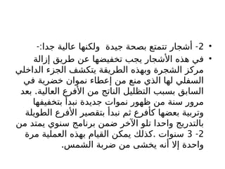•
2
-: -
‫جدا‬ ‫عالية‬ ‫ولكنها‬ ‫جيدة‬ ‫بصحة‬ ‫تتمتع‬ ‫أشجار‬
•
‫إزالة‬ ‫طريق‬ ‫عن‬ ‫تخفيضها‬ ‫يجب‬ ‫األشجار‬ ‫هذه‬ ‫في‬
‫الداخلي‬ ‫الجزء‬ ‫يتكشف‬ ‫الطريقة‬ ‫وبهذه‬ ‫الشجرة‬ ‫مركز‬
‫في‬ ‫خضرية‬ ‫نموان‬ ‫إعطاء‬ ‫من‬ ‫منع‬ ‫الذي‬ ‫لها‬ ‫السفلي‬
.
‫بعد‬ ‫العالية‬ ‫األفرع‬ ‫من‬ ‫الناتج‬ ‫التظليل‬ ‫بسبب‬ ‫السابق‬
‫بتخفيفها‬ ‫نبدأ‬ ‫جديدة‬ ‫نموات‬ ‫ظهور‬ ‫من‬ ‫سنة‬ ‫مرور‬
‫الطويلة‬ ‫األفرع‬ ‫بتقصير‬ ‫نبدأ‬ ‫ثم‬ ‫كأفرع‬ ‫بعضها‬ ‫وتربية‬
‫من‬ ‫يمتد‬ ‫سنوي‬ ‫برنامج‬ ‫ضمن‬ ‫اآلخر‬ ‫تلو‬ ‫واحدا‬ ‫بالتدريج‬
2
-
3
.
‫مرة‬ ‫العملية‬ ‫بهذه‬ ‫القيام‬ ‫يمكن‬ ‫كذلك‬ ‫سنوات‬
.‫الشمس‬ ‫ضربة‬ ‫من‬ ‫يخشى‬ ‫أنه‬ ‫إال‬ ‫واحدة‬
 