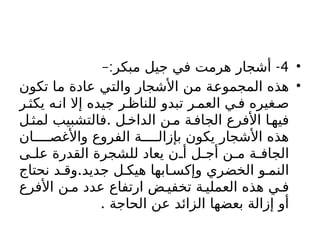 •
4
–: -
‫مبكر‬ ‫جيل‬ ‫في‬ ‫هرمت‬ ‫أشجار‬
•
‫تكون‬ ‫ما‬ ‫عادة‬ ‫والتي‬ ‫األشجار‬ ‫من‬ ‫المجموعة‬ ‫هذه‬
‫ر‬‫يكث‬ ‫ه‬‫ان‬ ‫إال‬ ‫جيده‬ ‫ر‬‫للناظ‬ ‫تبدو‬ ‫ر‬‫العم‬ ‫ي‬‫ف‬ ‫غيره‬‫ص‬
.
‫ل‬‫لمث‬ ‫فالتشبيب‬ ‫ل‬‫الداخ‬ ‫ن‬‫م‬ ‫ة‬‫الجاف‬ ‫األفرع‬ ‫ا‬‫فيه‬
‫ان‬ ‫واألغص‬ ‫الفروع‬ ‫ة‬ ‫بإزال‬ ‫يكون‬ ‫األشجار‬ ‫هذه‬
‫ى‬ ‫عل‬ ‫القدرة‬ ‫للشجرة‬ ‫يعاد‬ ‫ن‬ ‫أ‬ ‫ل‬ ‫أج‬ ‫ن‬ ‫م‬ ‫ة‬ ‫الجاف‬
.
‫نحتاج‬ ‫د‬ ‫وق‬ ‫جديد‬ ‫ل‬ ‫هيك‬ ‫ابها‬ ‫وإكس‬ ‫الخضري‬ ‫و‬ ‫النم‬
‫األفرع‬ ‫ن‬ ‫م‬ ‫عدد‬ ‫ارتفاع‬ ‫ض‬ ‫تخفي‬ ‫ة‬ ‫العملي‬ ‫هذه‬ ‫ي‬ ‫ف‬
. ‫الحاجة‬ ‫عن‬ ‫الزائد‬ ‫بعضها‬ ‫إزالة‬ ‫أو‬
 