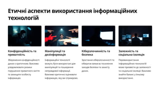 Етичні аспекти використання інформаційних
технологій
Конфіденційність та
приватність
Збереження конфіденційності
даних є критичним. Важливо
усвідомлювати ризики
порушення приватного життя
та захищати особисту
інформацію.
Маніпуляції та
дезінформація
Інформаційні технології
можуть бути використані для
маніпуляцій та поширення
неправдивої інформації.
Важливо критично оцінювати
інформацію, яку ми отримуємо.
Кіберзлочинність та
безпека
Зростання кіберзлочинності та
кібератак вимагає посилення
заходів безпеки та захисту
даних.
Залежність та
соціальна ізоляція
Перевикористання
інформаційних технологій
може призвести до залежності
та соціальної ізоляції. Важливо
знайти баланс у їхньому
використанні.
 